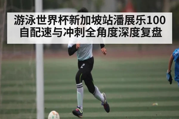 游泳世界杯新加坡站潘展乐100自配速与冲刺全角度深度复盘