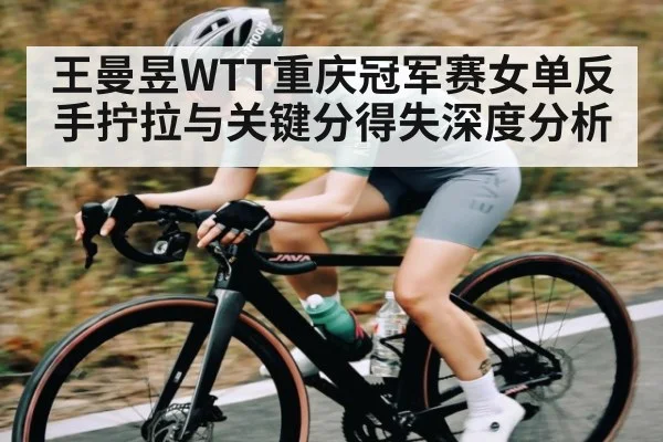 王曼昱WTT重庆冠军赛女单反手拧拉与关键分得失深度分析