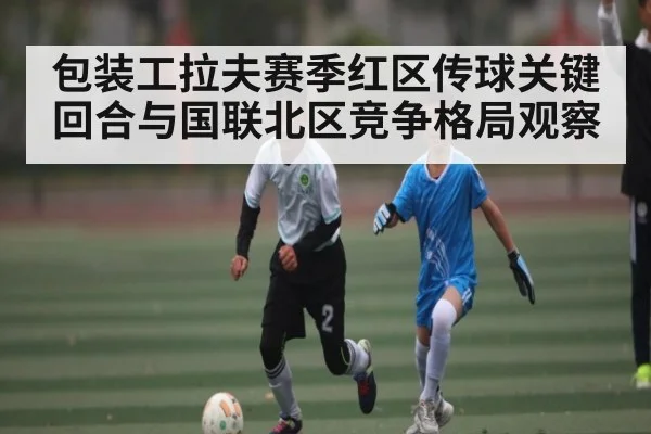 包装工拉夫赛季红区传球关键回合与国联北区竞争格局观察