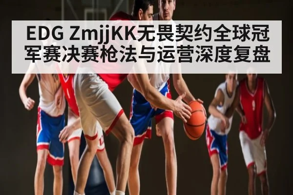 EDG ZmjjKK无畏契约全球冠军赛决赛枪法与运营深度复盘